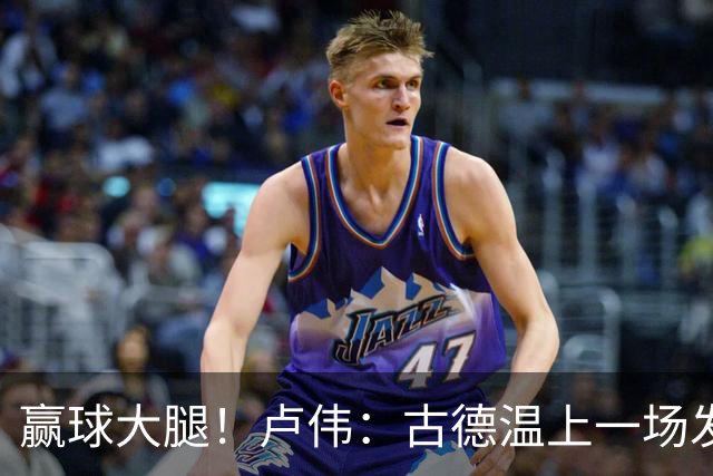 赢球大腿！卢伟：古德温上一场发挥不好是疲劳期 我对他非常信任